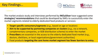 Innovating food for seniors
Key Findings…
The market analysis study and interviews performed by INCluSilver have suggested some
strategies/ recommendations that could be developed by SMEs to successfully enter the
market segments related to elderly-dedicated food products or services:
• Target specific consumers/segments (e.g., based on age or location)
• Aim to be supported by partnering companies or clusters (e.g., via a network,
complementary companies, or B2B distribution scheme) to enter the market
• Prescribers are essential in the access to the elderly-dedicated food market (e.g.,
doctors, dietitians, or local organisations/government authorities)
• Food products targeting the care home market segment has fewer barriers to entry.
 