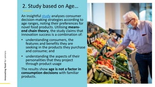 Innovating
food
for
seniors
An insightful study analyses consumer
decision-making strategies according to
age ranges, noting their preferences for
novel food products. Utilising means-
end chain theory, the study claims that
innovation success is a combination of:
• understanding consumers, the
features and benefits they are
seeking in the products they purchase
and consume; and
• understanding the aspects of their
personalities that they project
through product usage
The results show age is not a factor in
consumption decisions with familiar
products.
2. Study based on Age…
 