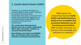 Innovating
food
for
seniors
Another study seeks to broaden our
understanding of older adults' intention
to consume functional food.
Importantly, this study is one of the first
studies that extend the application of
the Health Belief Model (HBM) in the
context of functional food
consumption.
The results show that perceived
barriers and cues to action significantly
affect older consumers’ intention to
consume functional foods.
Nevertheless, perceived susceptibility
does not influence older consumers’
intention to consume functional food.
3. Health-Belief Model (HBM)
“HBM explains the
relationships between health
beliefs and health behaviours
based on the assumption that
preventive behaviours can be
formed by personal beliefs.
HBM considers behaviour as a
function of the knowledge and
attitude of an individual.”
 