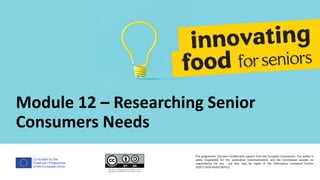 Co-funded by the
Erasmus+ Programme
of the European Union
Module 12 – Researching Senior
Consumers Needs
This programme has been funded with support from the European Commission. The author is
solely responsible for this publication (communication) and the Commission accepts no
responsibility for any use that may be made of the information contained therein
2020-1-DE02-KA202-007612
 
