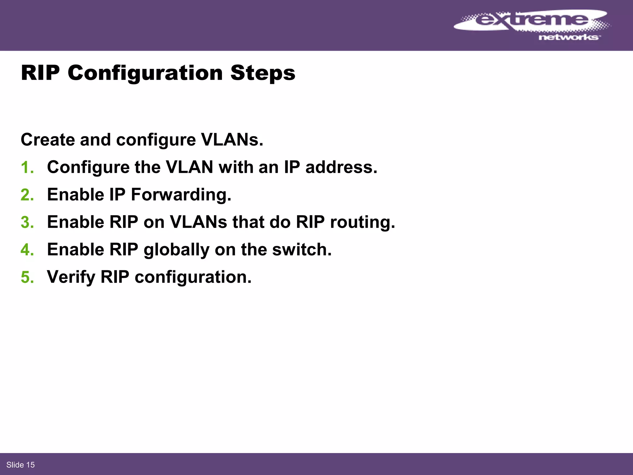 Slide 15
RIP Configuration Steps
Create and configure VLANs.
1. Configure the VLAN with an IP address.
2. Enable IP Forwarding.
3. Enable RIP on VLANs that do RIP routing.
4. Enable RIP globally on the switch.
5. Verify RIP configuration.
 