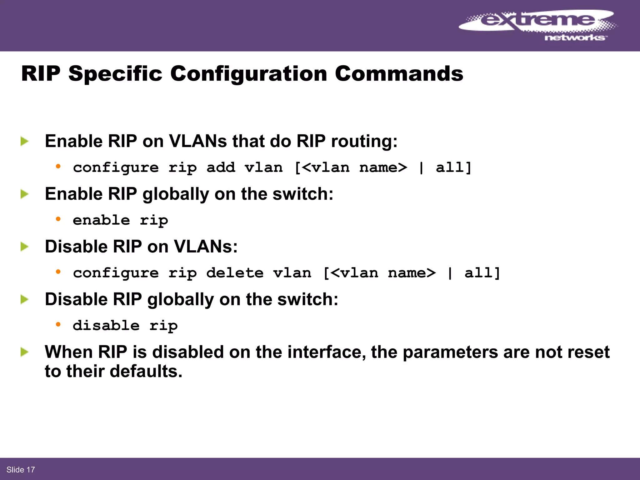 Slide 17
RIP Specific Configuration Commands
Enable RIP on VLANs that do RIP routing:
• configure rip add vlan [<vlan name> | all]
Enable RIP globally on the switch:
• enable rip
Disable RIP on VLANs:
• configure rip delete vlan [<vlan name> | all]
Disable RIP globally on the switch:
• disable rip
When RIP is disabled on the interface, the parameters are not reset
to their defaults.
 