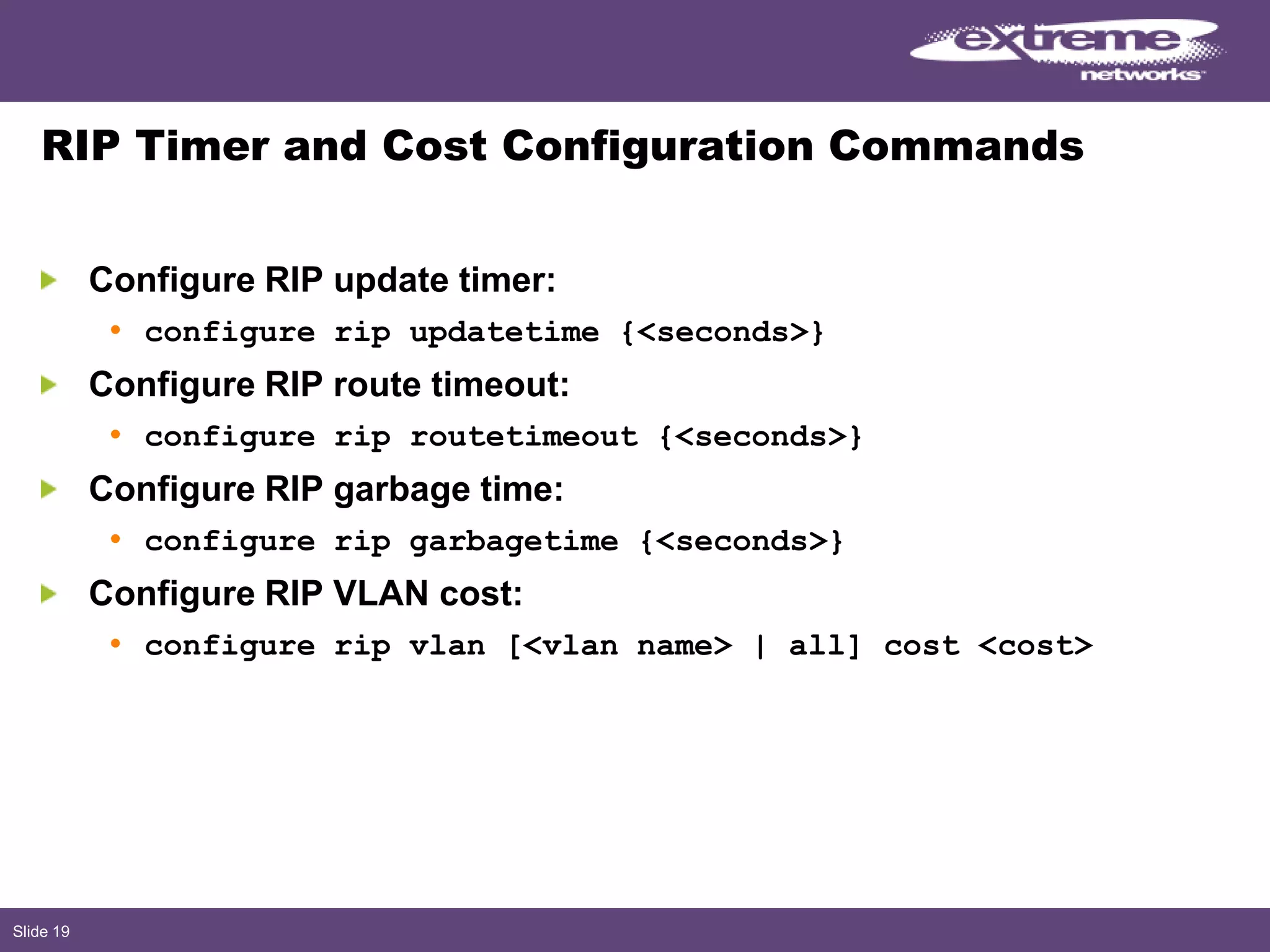 Slide 19
RIP Timer and Cost Configuration Commands
Configure RIP update timer:
• configure rip updatetime {<seconds>}
Configure RIP route timeout:
• configure rip routetimeout {<seconds>}
Configure RIP garbage time:
• configure rip garbagetime {<seconds>}
Configure RIP VLAN cost:
• configure rip vlan [<vlan name> | all] cost <cost>
 