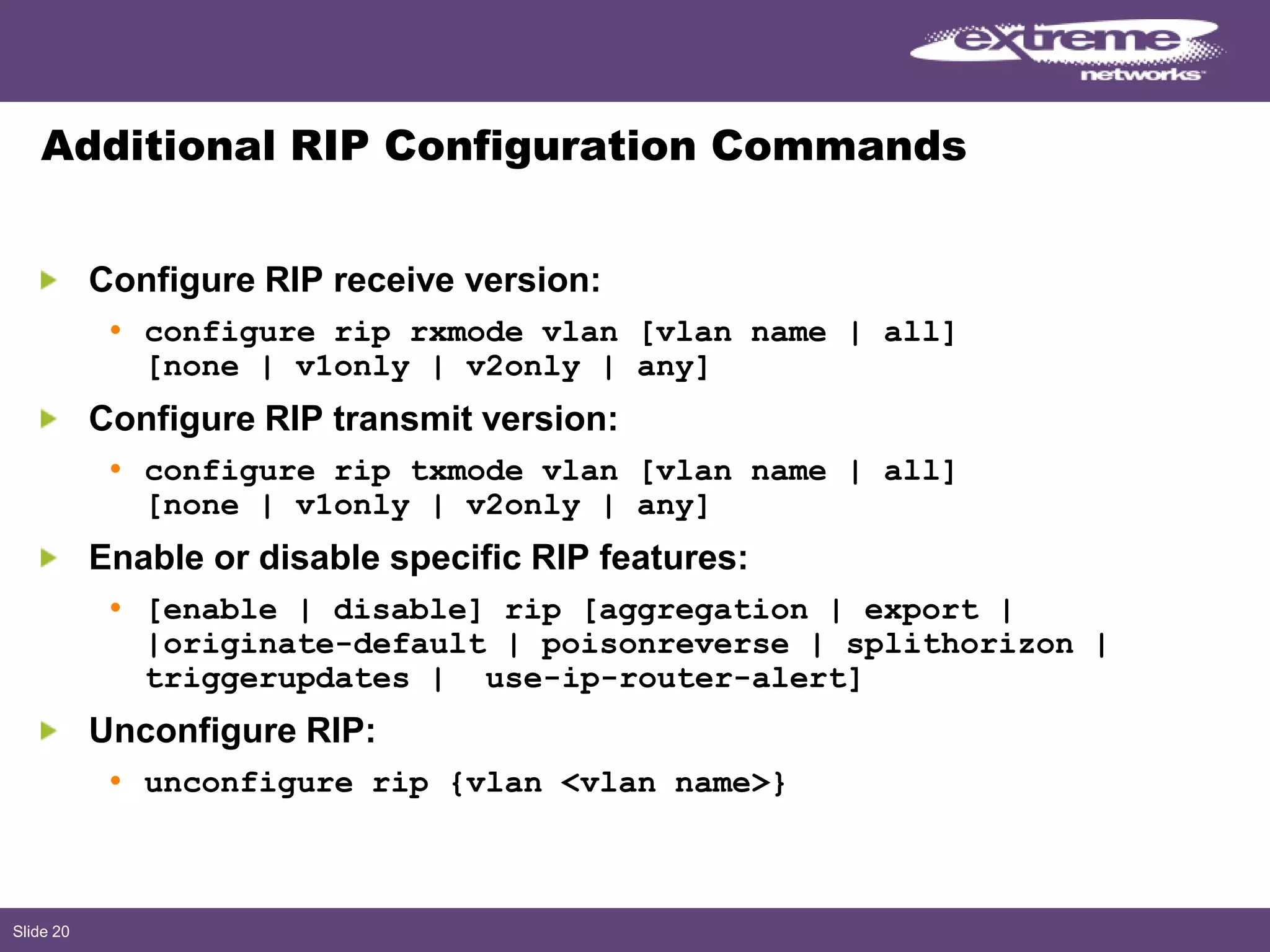 Slide 20
Additional RIP Configuration Commands
Configure RIP receive version:
• configure rip rxmode vlan [vlan name | all]
[none | v1only | v2only | any]
Configure RIP transmit version:
• configure rip txmode vlan [vlan name | all]
[none | v1only | v2only | any]
Enable or disable specific RIP features:
• [enable | disable] rip [aggregation | export |
|originate-default | poisonreverse | splithorizon |
triggerupdates | use-ip-router-alert]
Unconfigure RIP:
• unconfigure rip {vlan <vlan name>}
 