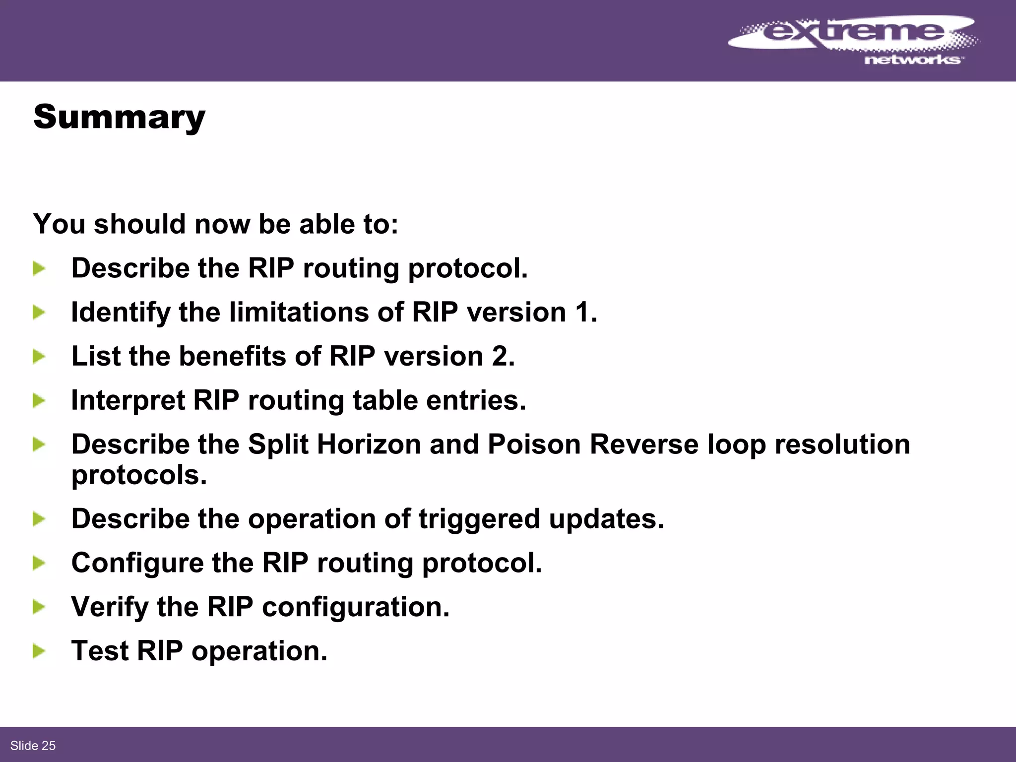 Slide 25
Summary
You should now be able to:
Describe the RIP routing protocol.
Identify the limitations of RIP version 1.
List the benefits of RIP version 2.
Interpret RIP routing table entries.
Describe the Split Horizon and Poison Reverse loop resolution
protocols.
Describe the operation of triggered updates.
Configure the RIP routing protocol.
Verify the RIP configuration.
Test RIP operation.
 
