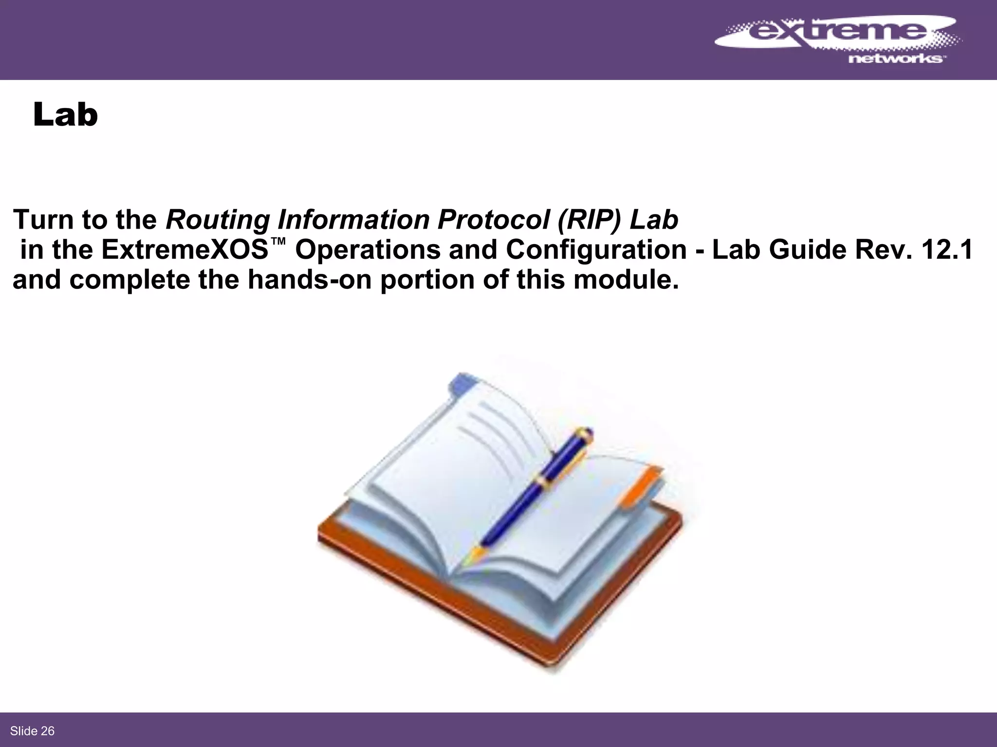 Slide 26
Lab
Turn to the Routing Information Protocol (RIP) Lab
in the ExtremeXOS™ Operations and Configuration - Lab Guide Rev. 12.1
and complete the hands-on portion of this module.
 
