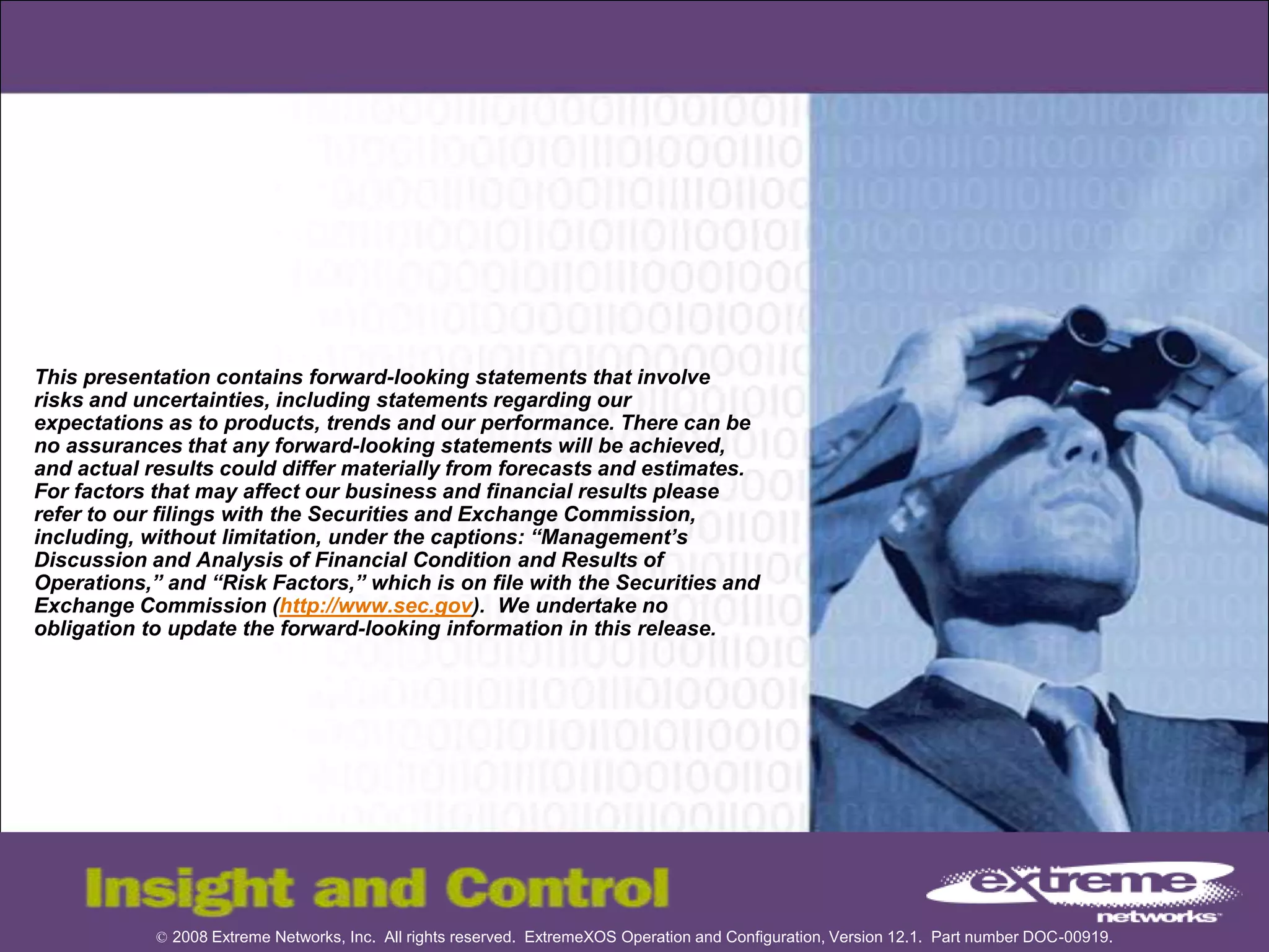 © 2008 Extreme Networks, Inc. All rights reserved. ExtremeXOS Operation and Configuration, Version 12.1. Part number DOC-00919.
This presentation contains forward-looking statements that involve
risks and uncertainties, including statements regarding our
expectations as to products, trends and our performance. There can be
no assurances that any forward-looking statements will be achieved,
and actual results could differ materially from forecasts and estimates.
For factors that may affect our business and financial results please
refer to our filings with the Securities and Exchange Commission,
including, without limitation, under the captions: “Management’s
Discussion and Analysis of Financial Condition and Results of
Operations,” and “Risk Factors,” which is on file with the Securities and
Exchange Commission (http://www.sec.gov). We undertake no
obligation to update the forward-looking information in this release.
 