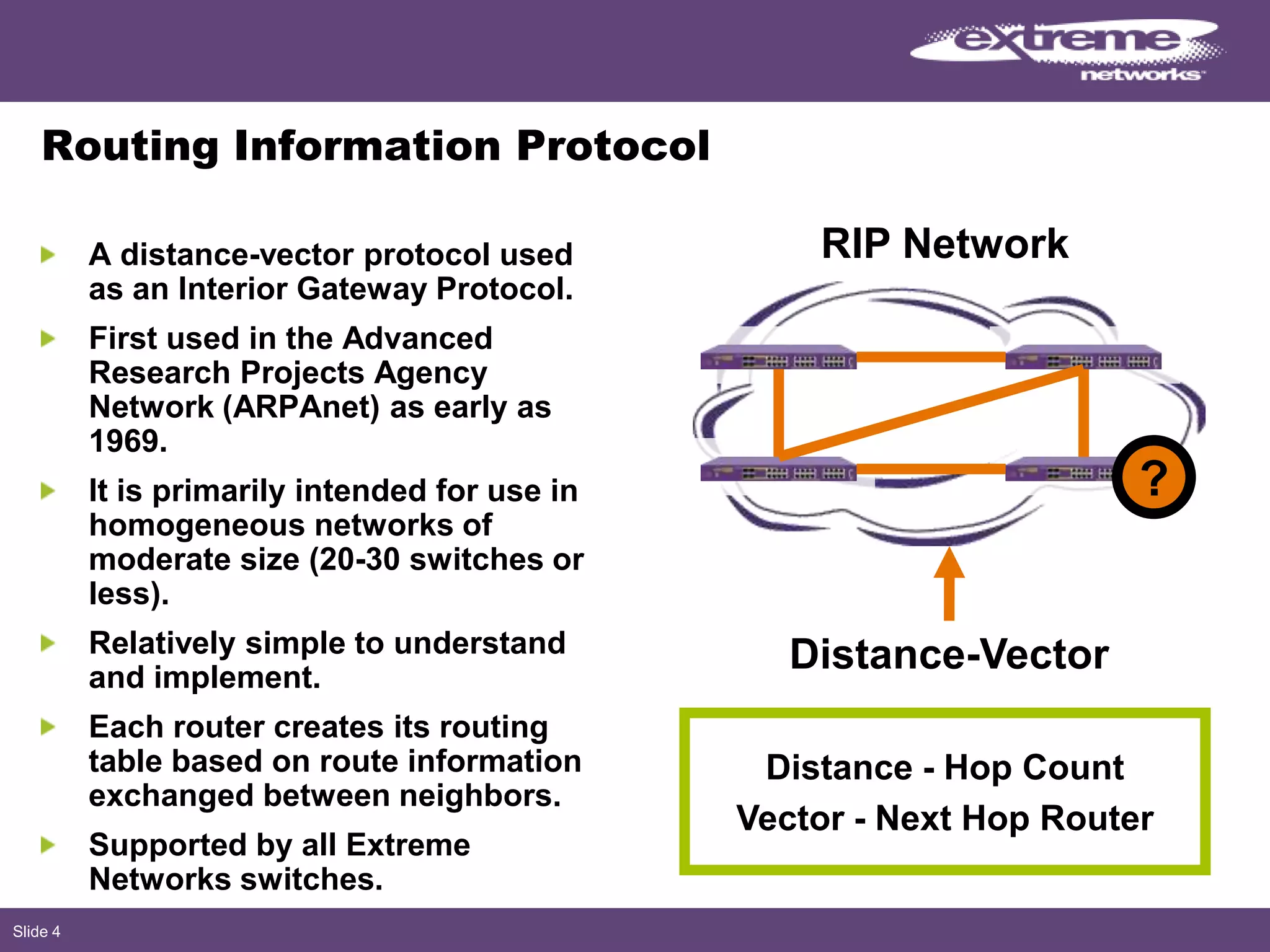 Slide 4
Routing Information Protocol
A distance-vector protocol used
as an Interior Gateway Protocol.
First used in the Advanced
Research Projects Agency
Network (ARPAnet) as early as
1969.
It is primarily intended for use in
homogeneous networks of
moderate size (20-30 switches or
less).
Relatively simple to understand
and implement.
Each router creates its routing
table based on route information
exchanged between neighbors.
Supported by all Extreme
Networks switches.
Distance-Vector
Distance - Hop Count
Vector - Next Hop Router
RIP Network
?
 