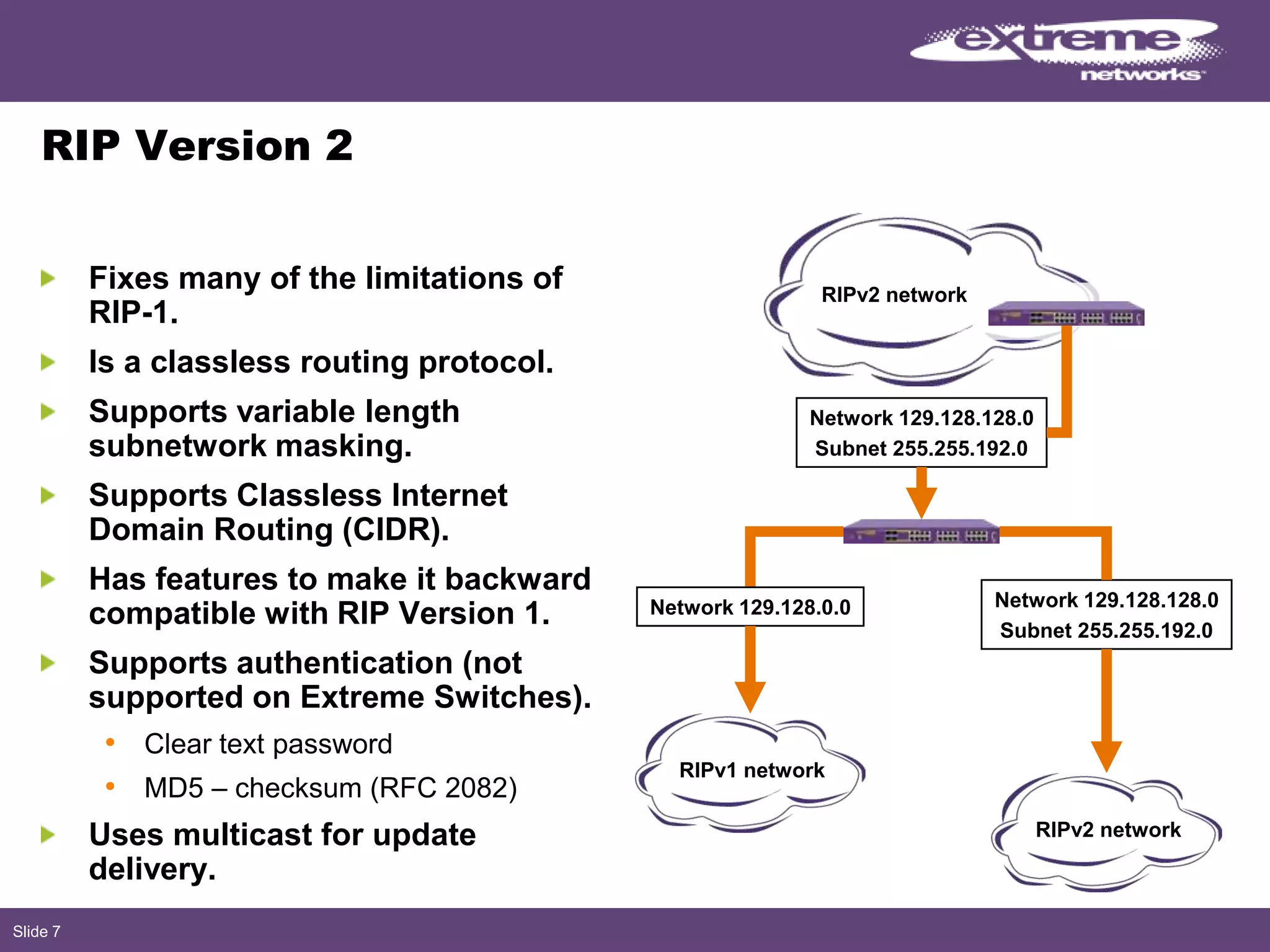 Slide 7
RIP Version 2
Fixes many of the limitations of
RIP-1.
Is a classless routing protocol.
Supports variable length
subnetwork masking.
Supports Classless Internet
Domain Routing (CIDR).
Has features to make it backward
compatible with RIP Version 1.
Supports authentication (not
supported on Extreme Switches).
• Clear text password
• MD5 – checksum (RFC 2082)
Uses multicast for update
delivery.
RIPv2 network
Network 129.128.128.0
Subnet 255.255.192.0
Network 129.128.128.0
Subnet 255.255.192.0
Network 129.128.0.0
RIPv1 network
RIPv2 network
 