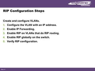 Slide 15
RIP Configuration Steps
Create and configure VLANs.
1. Configure the VLAN with an IP address.
2. Enable IP Forwarding.
3. Enable RIP on VLANs that do RIP routing.
4. Enable RIP globally on the switch.
5. Verify RIP configuration.
 