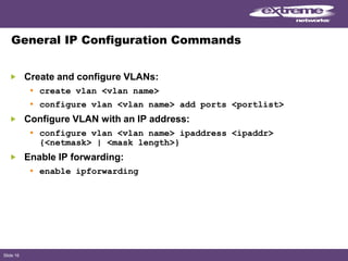 Slide 16
General IP Configuration Commands
Create and configure VLANs:
• create vlan <vlan name>
• configure vlan <vlan name> add ports <portlist>
Configure VLAN with an IP address:
• configure vlan <vlan name> ipaddress <ipaddr>
{<netmask> | <mask length>}
Enable IP forwarding:
• enable ipforwarding
 