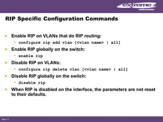 Slide 17
RIP Specific Configuration Commands
Enable RIP on VLANs that do RIP routing:
• configure rip add vlan [<vlan name> | all]
Enable RIP globally on the switch:
• enable rip
Disable RIP on VLANs:
• configure rip delete vlan [<vlan name> | all]
Disable RIP globally on the switch:
• disable rip
When RIP is disabled on the interface, the parameters are not reset
to their defaults.
 