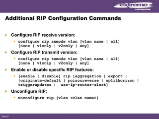 Slide 20
Additional RIP Configuration Commands
Configure RIP receive version:
• configure rip rxmode vlan [vlan name | all]
[none | v1only | v2only | any]
Configure RIP transmit version:
• configure rip txmode vlan [vlan name | all]
[none | v1only | v2only | any]
Enable or disable specific RIP features:
• [enable | disable] rip [aggregation | export |
|originate-default | poisonreverse | splithorizon |
triggerupdates | use-ip-router-alert]
Unconfigure RIP:
• unconfigure rip {vlan <vlan name>}
 