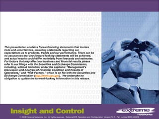 © 2008 Extreme Networks, Inc. All rights reserved. ExtremeXOS Operation and Configuration, Version 12.1. Part number DOC-00919.
This presentation contains forward-looking statements that involve
risks and uncertainties, including statements regarding our
expectations as to products, trends and our performance. There can be
no assurances that any forward-looking statements will be achieved,
and actual results could differ materially from forecasts and estimates.
For factors that may affect our business and financial results please
refer to our filings with the Securities and Exchange Commission,
including, without limitation, under the captions: “Management’s
Discussion and Analysis of Financial Condition and Results of
Operations,” and “Risk Factors,” which is on file with the Securities and
Exchange Commission (http://www.sec.gov). We undertake no
obligation to update the forward-looking information in this release.
 