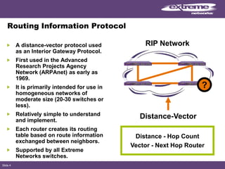Slide 4
Routing Information Protocol
A distance-vector protocol used
as an Interior Gateway Protocol.
First used in the Advanced
Research Projects Agency
Network (ARPAnet) as early as
1969.
It is primarily intended for use in
homogeneous networks of
moderate size (20-30 switches or
less).
Relatively simple to understand
and implement.
Each router creates its routing
table based on route information
exchanged between neighbors.
Supported by all Extreme
Networks switches.
Distance-Vector
Distance - Hop Count
Vector - Next Hop Router
RIP Network
?
 