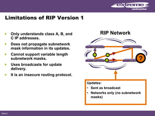 Slide 6
Limitations of RIP Version 1
Only understands class A, B, and
C IP addresses.
Does not propagate subnetwork
mask information in its updates.
Cannot support variable length
subnetwork masks.
Uses broadcasts for update
delivery.
It is an insecure routing protocol.
Updates:
• Sent as broadcast
• Networks only (no subnetwork
masks)
RIP Network
?
 