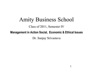 1
Amity Business School
Class of 2011, Semester IV
Management in Action Social, Economic & Ethical Issues
Dr. Sanjay Srivastava
 