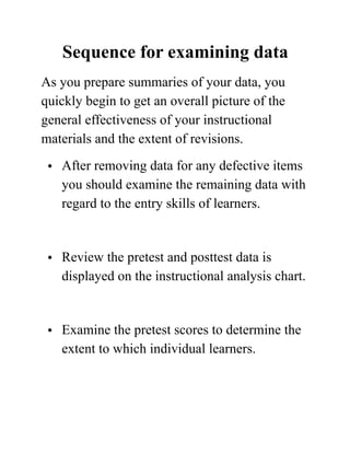 Sequence for examining data
As you prepare summaries of your data, you
quickly begin to get an overall picture of the
general effectiveness of your instructional
materials and the extent of revisions.
• After removing data for any defective items
you should examine the remaining data with
regard to the entry skills of learners. 
• Review the pretest and posttest data is
displayed on the instructional analysis chart. 
• Examine the pretest scores to determine the
extent to which individual learners.  
 