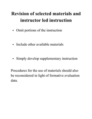 Revision of selected materials and
instructor led instruction
• Omit portions of the instruction 
• Include other available materials 
• Simply develop supplementary instruction  
Procedures for the use of materials should also
be reconsidered in light of formative evaluation
data.
 