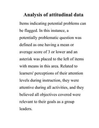 Analysis of attitudinal data
Items indicating potential problems can
be flagged. In this instance, a
potentially problematic question was
defined as one having a mean or
average score of 3 or lower and an
asterisk was placed to the left of items
with means in this area. Related to
learners' perceptions of their attention
levels during instruction, they were
attentive during all activities, and they
believed all objectives covered were
relevant to their goals as a group
leaders.
 