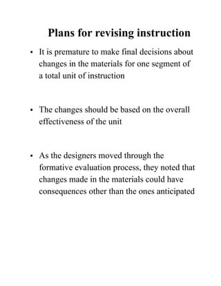 Plans for revising instruction
• It is premature to make final decisions about
changes in the materials for one segment of
a total unit of instruction 
• The changes should be based on the overall
effectiveness of the unit 
• As the designers moved through the
formative evaluation process, they noted that
changes made in the materials could have
consequences other than the ones anticipated 
 