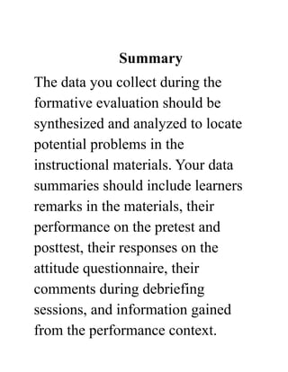 Summary
The data you collect during the
formative evaluation should be
synthesized and analyzed to locate
potential problems in the
instructional materials. Your data
summaries should include learners
remarks in the materials, their
performance on the pretest and
posttest, their responses on the
attitude questionnaire, their
comments during debriefing
sessions, and information gained
from the performance context.
 