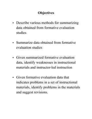 Objectives
• Describe various methods for summarizing
data obtained from formative evaluation
studies  
• Summarize data obtained from formative
evaluation studies  
• Given summarized formative evaluation
data, identify weaknesses in instructional
materials and instructor-led instruction 
• Given formative evaluation data that
indicates problems in a set of instructional
materials, identify problems in the materials
and suggest revisions.  
 