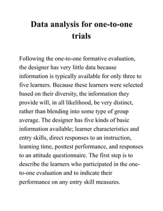 Data analysis for one-to-one
trials
Following the one-to-one formative evaluation,
the designer has very little data because
information is typically available for only three to
five learners. Because these learners were selected
based on their diversity, the information they
provide will, in all likelihood, be very distinct,
rather than blending into some type of group
average. The designer has five kinds of basic
information available; learner characteristics and
entry skills, direct responses to an instruction,
learning time, posttest performance, and responses
to an attitude questionnaire. The first step is to
describe the learners who participated in the one-
to-one evaluation and to indicate their
performance on any entry skill measures.
 