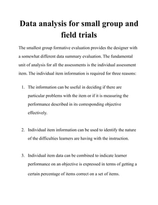 Data analysis for small group and
field trials
The smallest group formative evaluation provides the designer with
a somewhat different data summary evaluation. The fundamental
unit of analysis for all the assessments is the individual assessment
item. The individual item information is required for three reasons:
1. The information can be useful in deciding if there are
particular problems with the item or if it is measuring the
performance described in its corresponding objective
effectively.  
2. Individual item information can be used to identify the nature
of the difficulties learners are having with the instruction. 
3. Individual item data can be combined to indicate learner
performance on an objective is expressed in terms of getting a
certain percentage of items correct on a set of items. 
 
