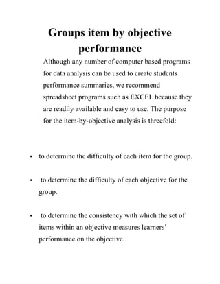 Groups item by objective
performance
Although any number of computer based programs
for data analysis can be used to create students
performance summaries, we recommend
spreadsheet programs such as EXCEL because they
are readily available and easy to use. The purpose
for the item-by-objective analysis is threefold:
• to determine the difficulty of each item for the group. 
• to determine the difficulty of each objective for the
group. 
• to determine the consistency with which the set of
items within an objective measures learners’
performance on the objective. 
 