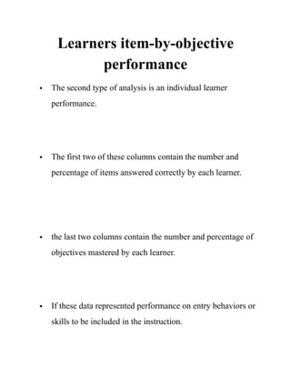 Learners item-by-objective
performance
• The second type of analysis is an individual learner
performance. 
• The first two of these columns contain the number and
percentage of items answered correctly by each learner.  
• the last two columns contain the number and percentage of
objectives mastered by each learner. 
• If these data represented performance on entry behaviors or
skills to be included in the instruction. 
 