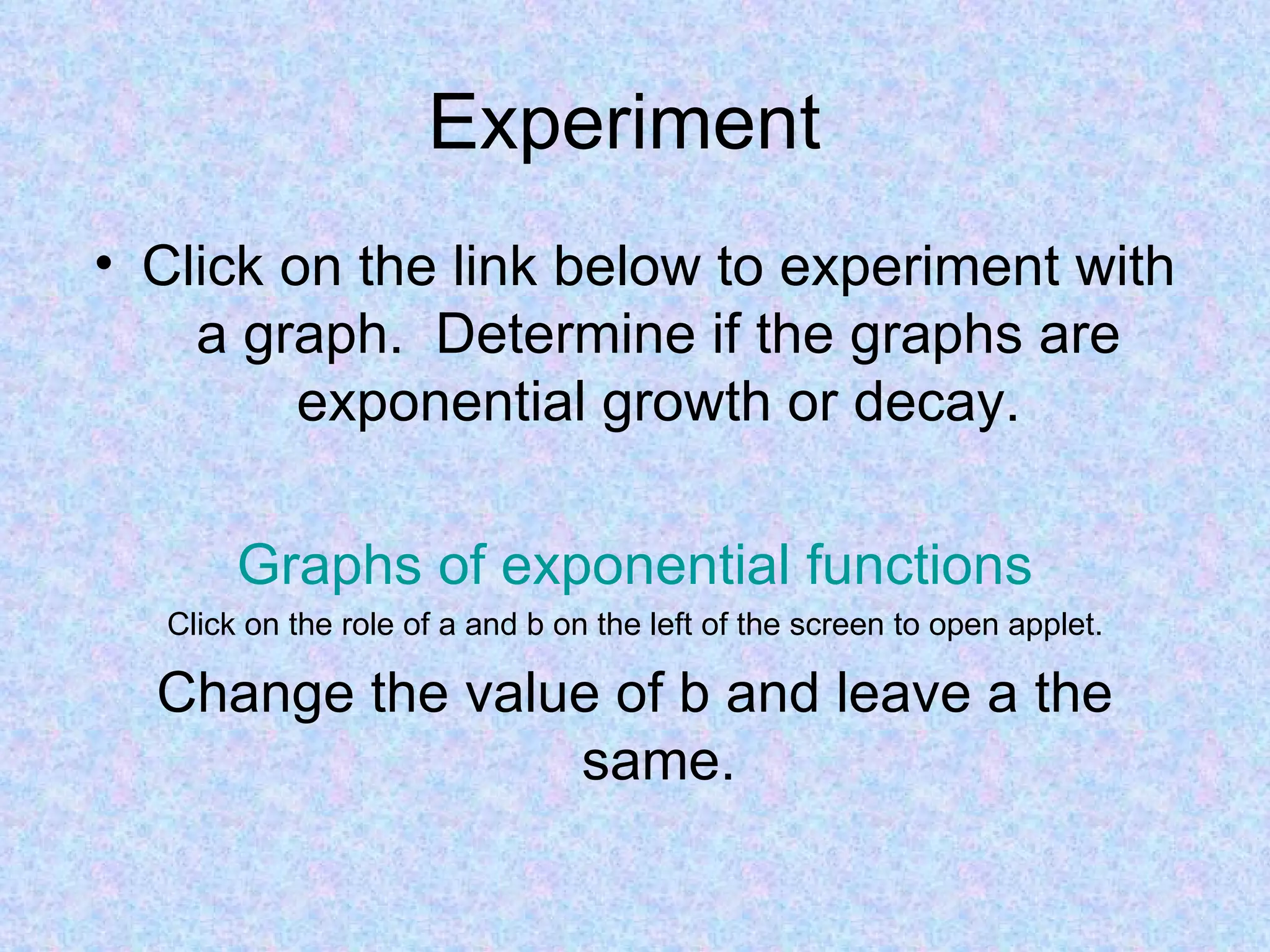 Experiment  Click on the link below to experiment with a graph.  Determine if the graphs are exponential growth or decay. Graphs of exponential functions Click on the role of a and b on the left of the screen to open applet. Change the value of b and leave a the same. 