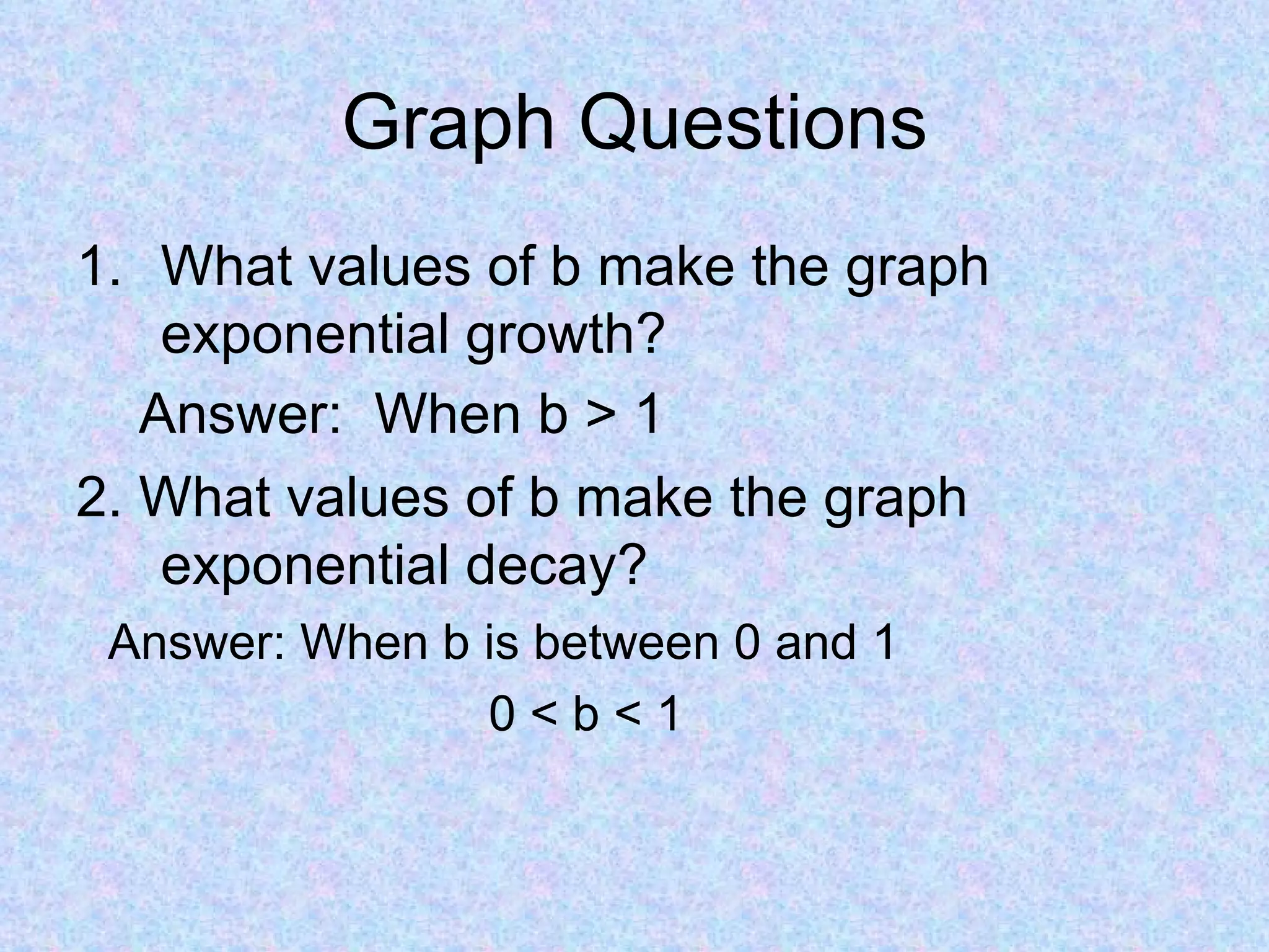 Graph Questions What values of b make the graph exponential growth? 2. What values of b make the graph exponential decay? Answer: When b is between 0 and 1 0 < b < 1 Answer:  When b > 1 