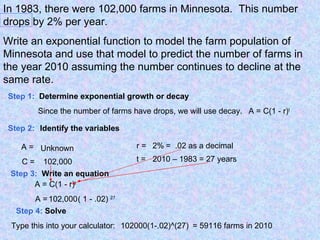 In 1983, there were 102,000 farms in Minnesota.  This number drops by 2% per year. Write an exponential function to model the farm population of Minnesota and use that model to predict the number of farms in the year 2010 assuming the number continues to decline at the same rate. Step 1:   Determine exponential growth or decay Since the number of farms have drops, we will use decay. Step 2: Identify the variables A = C = r = t = Unknown 102,000 2% =  .02 as a decimal 2010 – 1983 = 27 years Step 3:   Write an equation A = C(1 - r) t A =  102,000 ( 1 - .02) 27 A = C(1 - r) t Step 4:  Solve 102000(1-.02)^(27) Type this into your calculator: = 59116 farms in 2010 