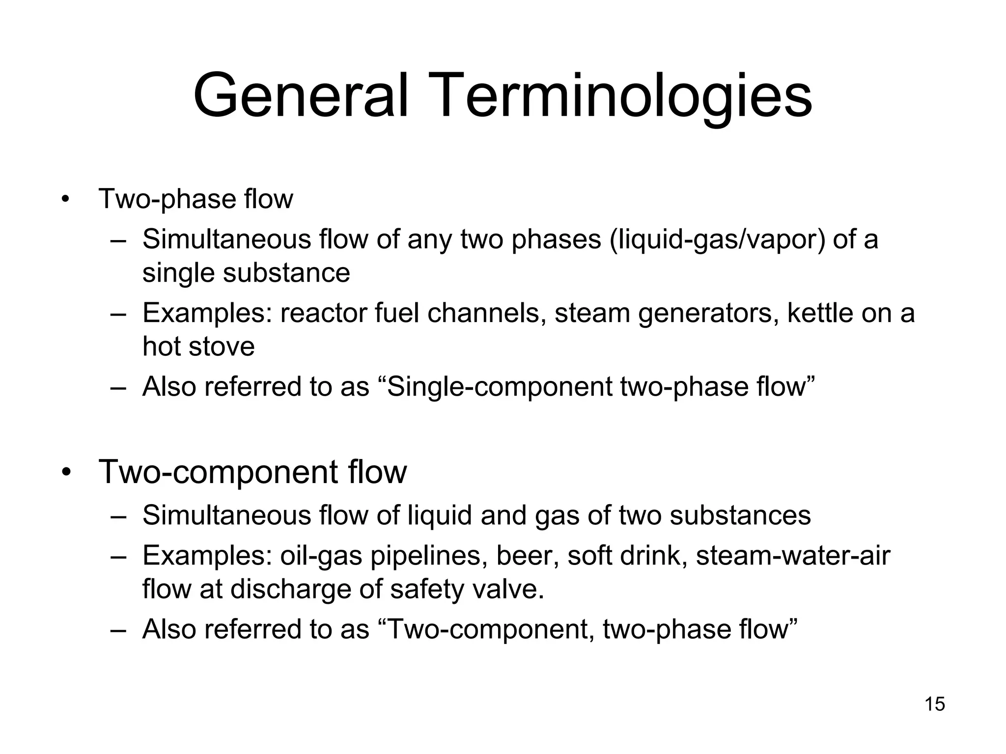 General Terminologies
• Two-phase flow
   – Simultaneous flow of any two phases (liquid-gas/vapor) of a
     single substance
   – Examples: reactor fuel channels, steam generators, kettle on a
     hot stove
   – Also referred to as “Single-component two-phase flow”


• Two-component flow
   – Simultaneous flow of liquid and gas of two substances
   – Examples: oil-gas pipelines, beer, soft drink, steam-water-air
     flow at discharge of safety valve.
   – Also referred to as “Two-component, two-phase flow”

                                                                      15
 