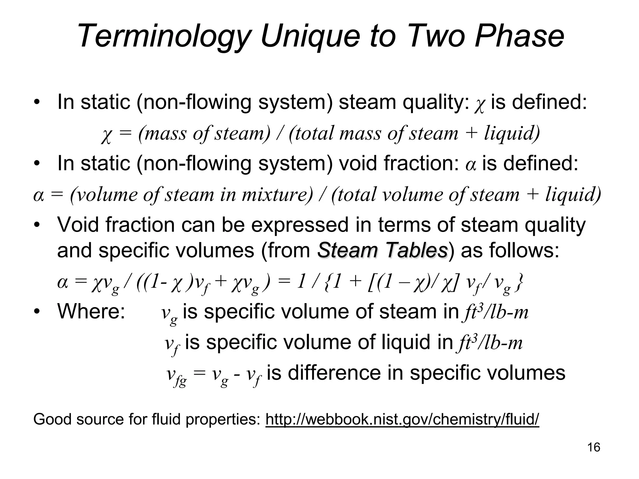 Terminology Unique to Two Phase
• In static (non-flowing system) steam quality: χ is defined:
        χ = (mass of steam) / (total mass of steam + liquid)
• In static (non-flowing system) void fraction: α is defined:
α = (volume of steam in mixture) / (total volume of steam + liquid)
• Void fraction can be expressed in terms of steam quality
   and specific volumes (from Steam Tables) as follows:
   α = χvg / ((1- χ )vf + χvg ) = 1 / {1 + [(1 – χ)/ χ] vf / vg }
• Where:        vg is specific volume of steam in ft3/lb-m
                 vf is specific volume of liquid in ft3/lb-m
                 vfg = vg - vf is difference in specific volumes

Good source for fluid properties: http://webbook.nist.gov/chemistry/fluid/
                                                                             16
 