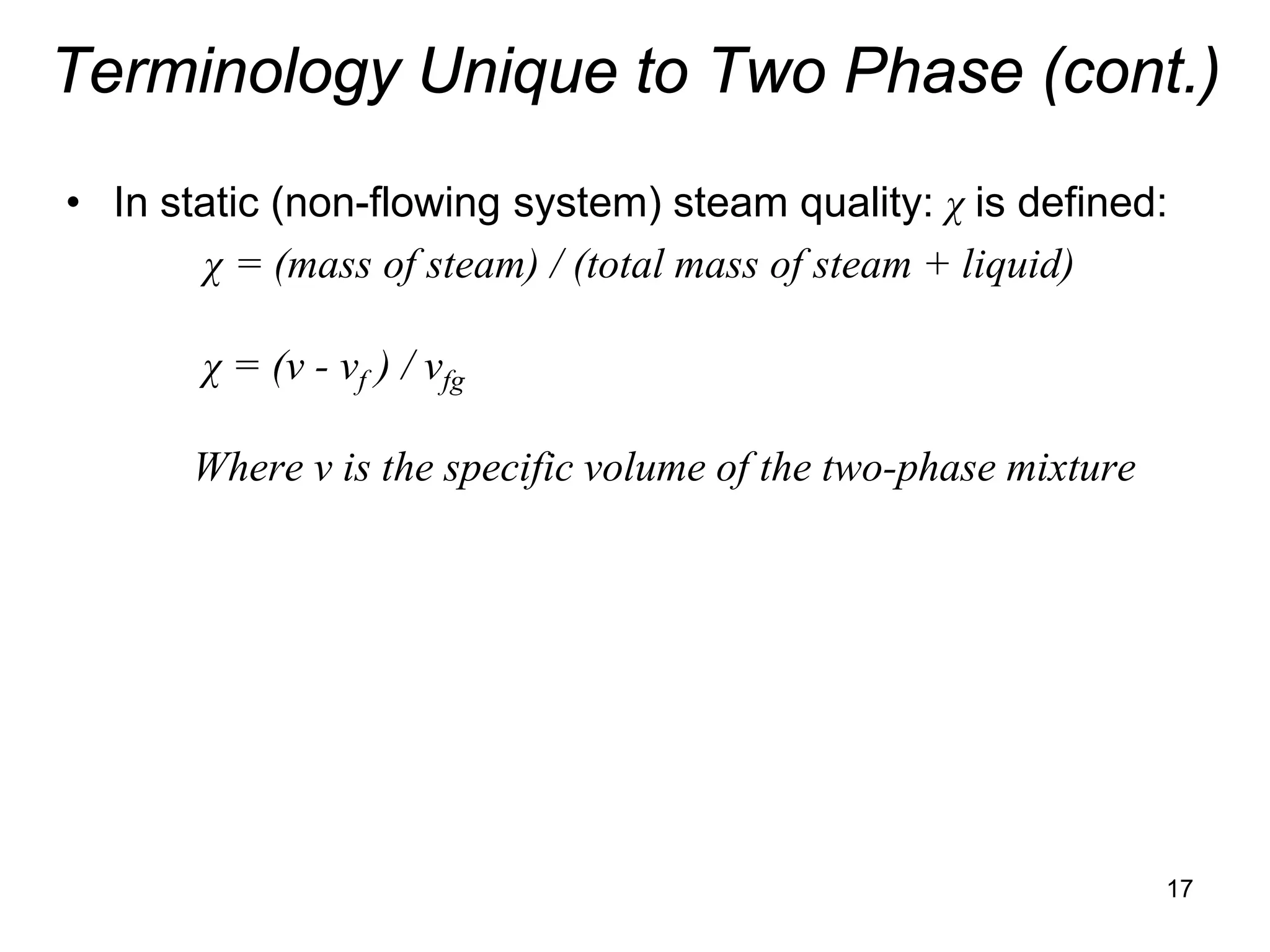 Terminology Unique to Two Phase (cont.)
• In static (non-flowing system) steam quality: χ is defined:
       χ = (mass of steam) / (total mass of steam + liquid)

       χ = (v - vf ) / vfg

       Where v is the specific volume of the two-phase mixture




                                                                 17
 