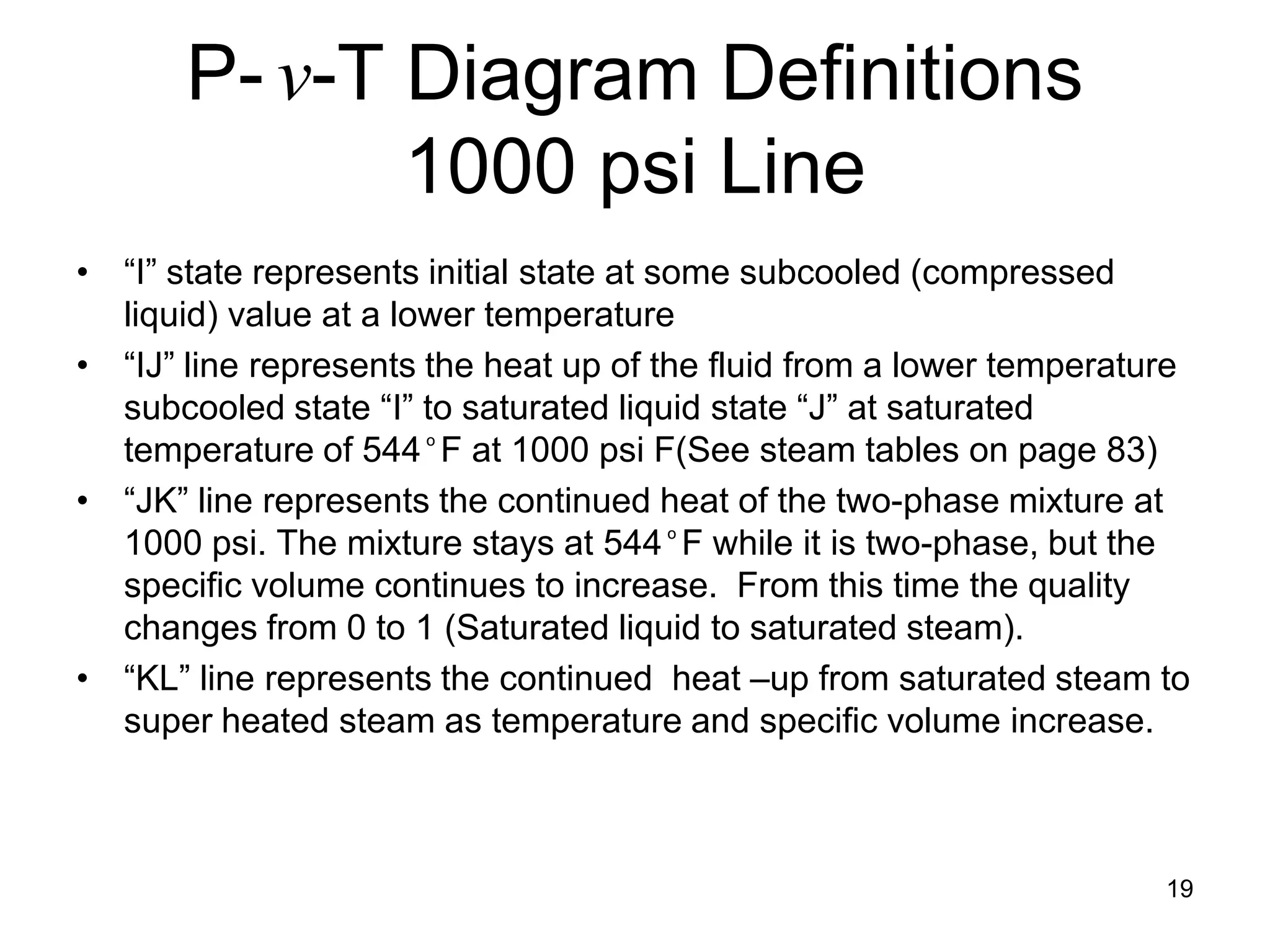 P- v-T Diagram Definitions
              1000 psi Line
• “I” state represents initial state at some subcooled (compressed
  liquid) value at a lower temperature
• “IJ” line represents the heat up of the fluid from a lower temperature
  subcooled state “I” to saturated liquid state “J” at saturated
  temperature of 544 ͦ F at 1000 psi F(See steam tables on page 83)
• “JK” line represents the continued heat of the two-phase mixture at
  1000 psi. The mixture stays at 544 ͦ F while it is two-phase, but the
  specific volume continues to increase. From this time the quality
  changes from 0 to 1 (Saturated liquid to saturated steam).
• “KL” line represents the continued heat –up from saturated steam to
  super heated steam as temperature and specific volume increase.



                                                                      19
 