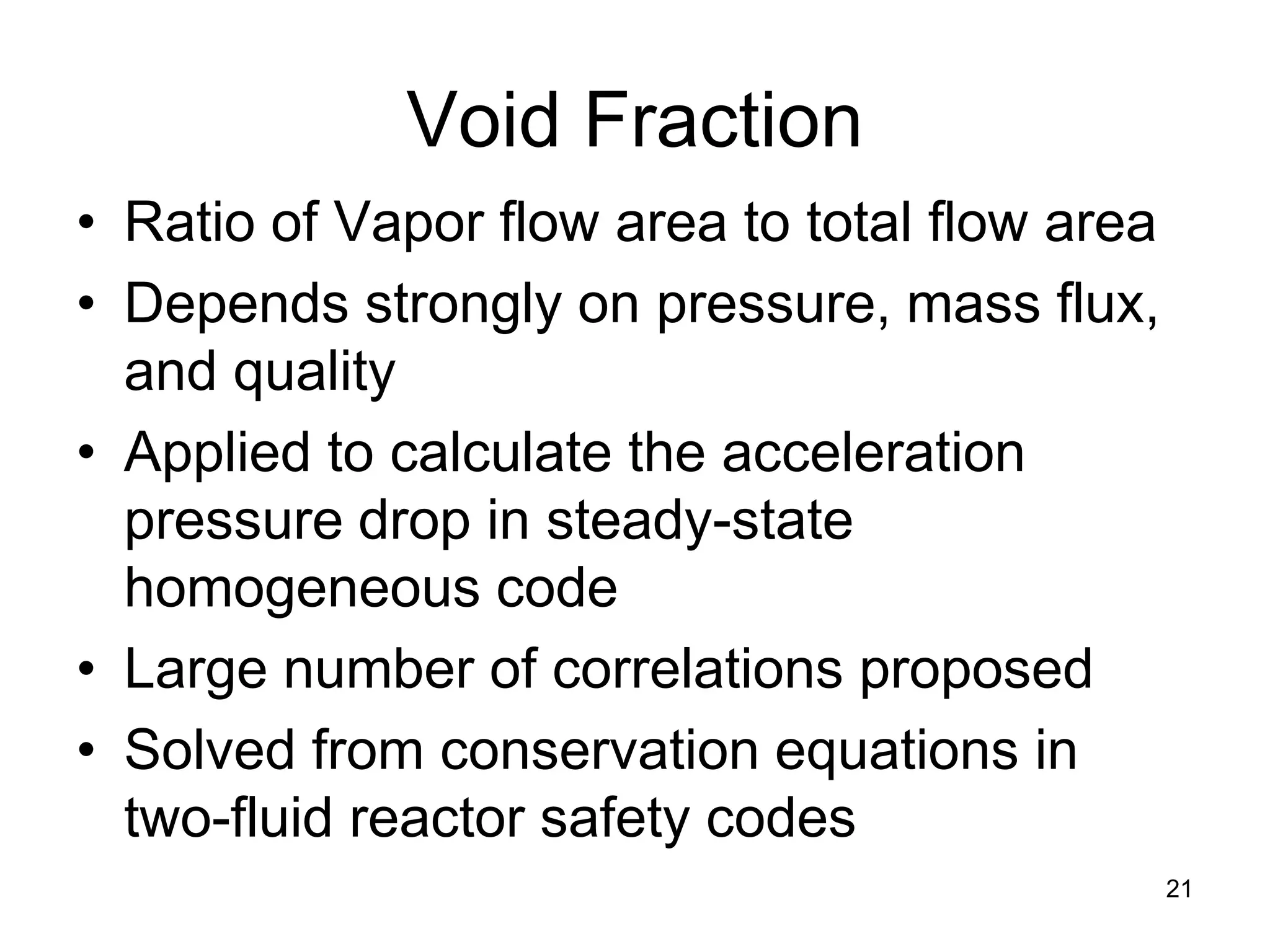 Void Fraction
• Ratio of Vapor flow area to total flow area
• Depends strongly on pressure, mass flux,
  and quality
• Applied to calculate the acceleration
  pressure drop in steady-state
  homogeneous code
• Large number of correlations proposed
• Solved from conservation equations in
  two-fluid reactor safety codes
                                                21
 