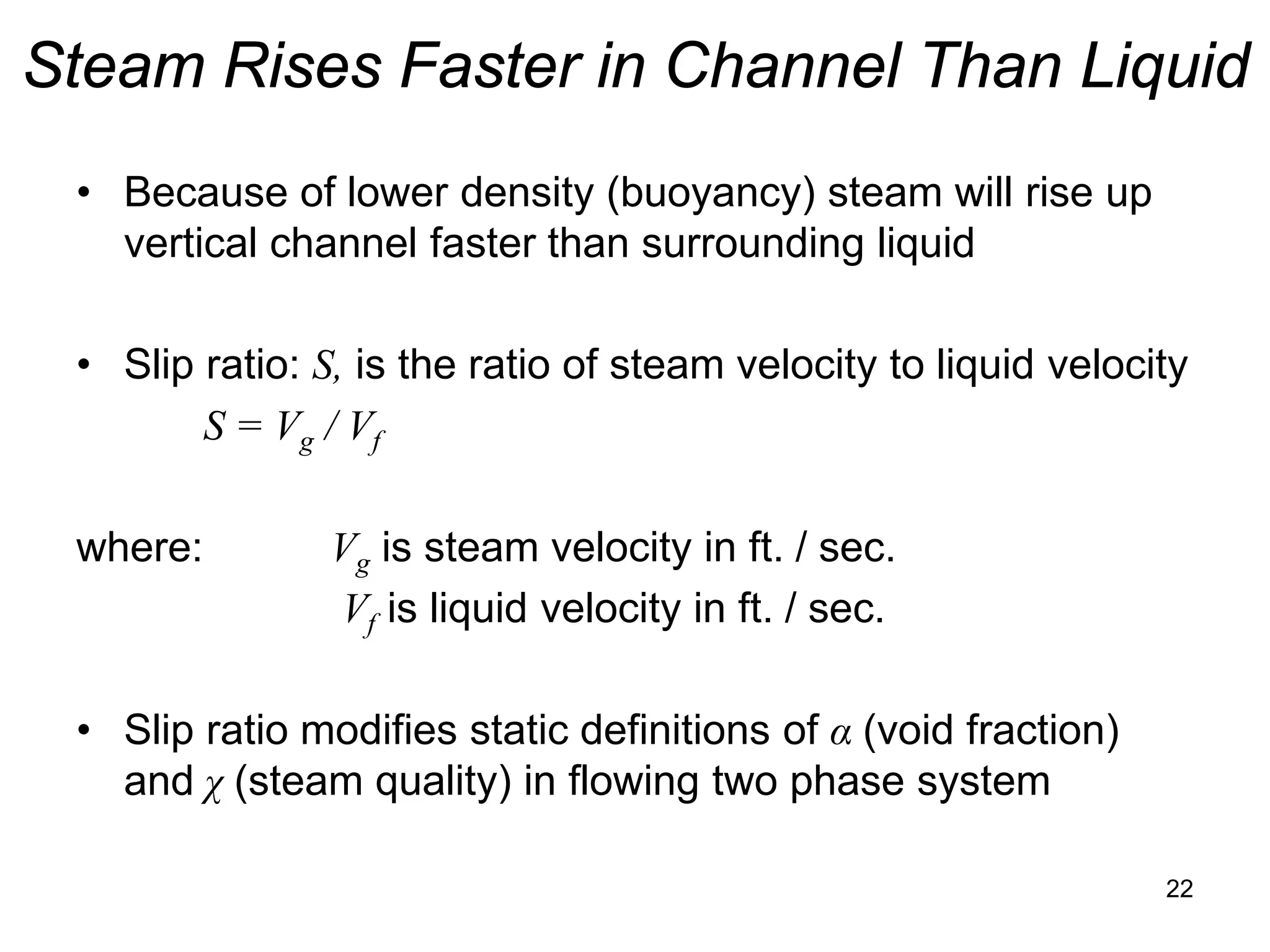 Steam Rises Faster in Channel Than Liquid
 • Because of lower density (buoyancy) steam will rise up
   vertical channel faster than surrounding liquid

 • Slip ratio: S, is the ratio of steam velocity to liquid velocity
        S = Vg / Vf

 where:         Vg is steam velocity in ft. / sec.
                Vf is liquid velocity in ft. / sec.

 • Slip ratio modifies static definitions of α (void fraction)
   and χ (steam quality) in flowing two phase system

                                                                 22
 