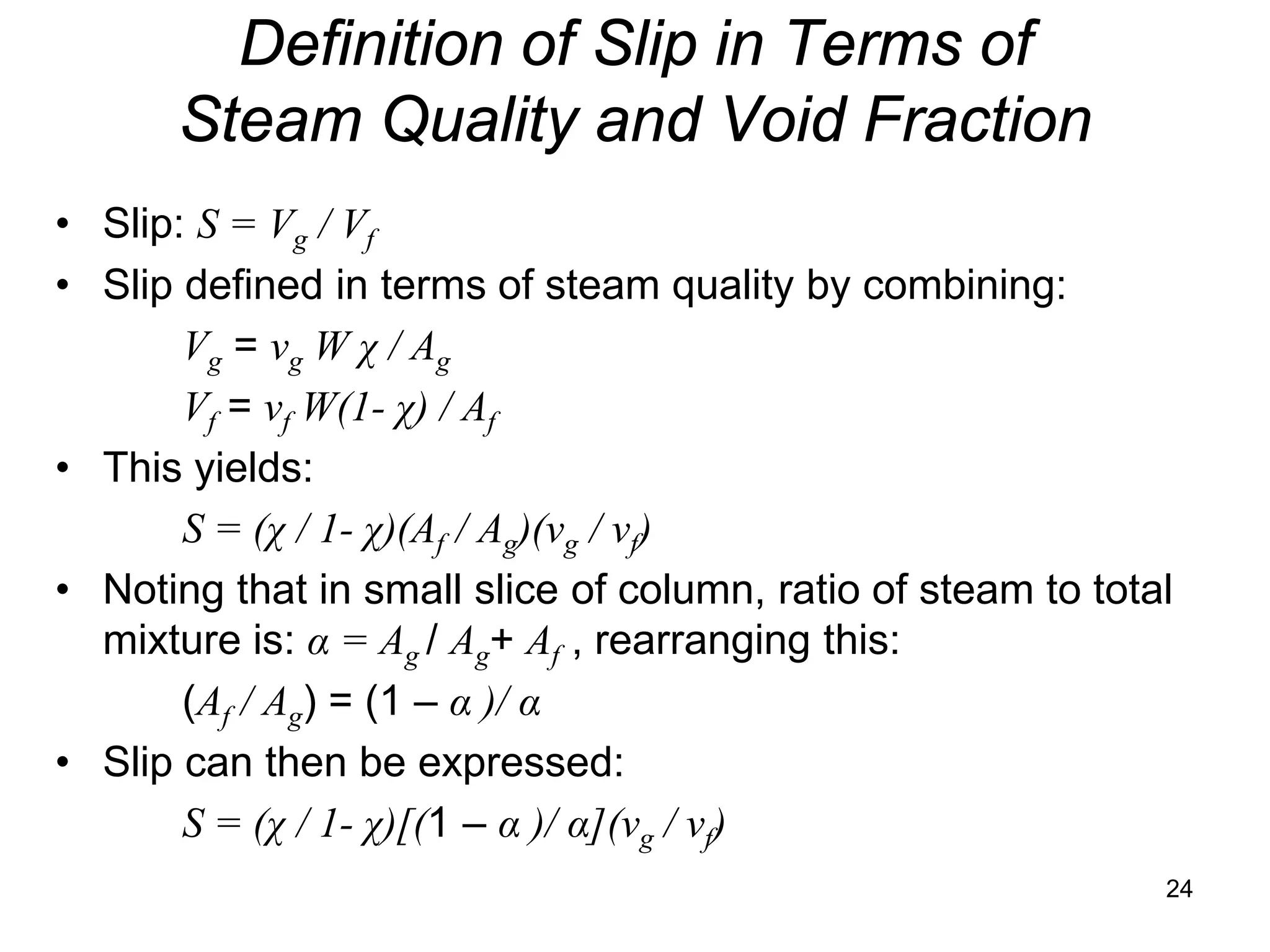 Definition of Slip in Terms of
      Steam Quality and Void Fraction
• Slip: S = Vg / Vf
• Slip defined in terms of steam quality by combining:
       Vg = vg W χ / Ag
       Vf = vf W(1- χ) / Af
• This yields:
       S = (χ / 1- χ)(Af / Ag)(vg / vf)
• Noting that in small slice of column, ratio of steam to total
  mixture is: α = Ag / Ag+ Af , rearranging this:
       (Af / Ag) = (1 – α )/ α
• Slip can then be expressed:
       S = (χ / 1- χ)[(1 – α )/ α](vg / vf)
                                                              24
 