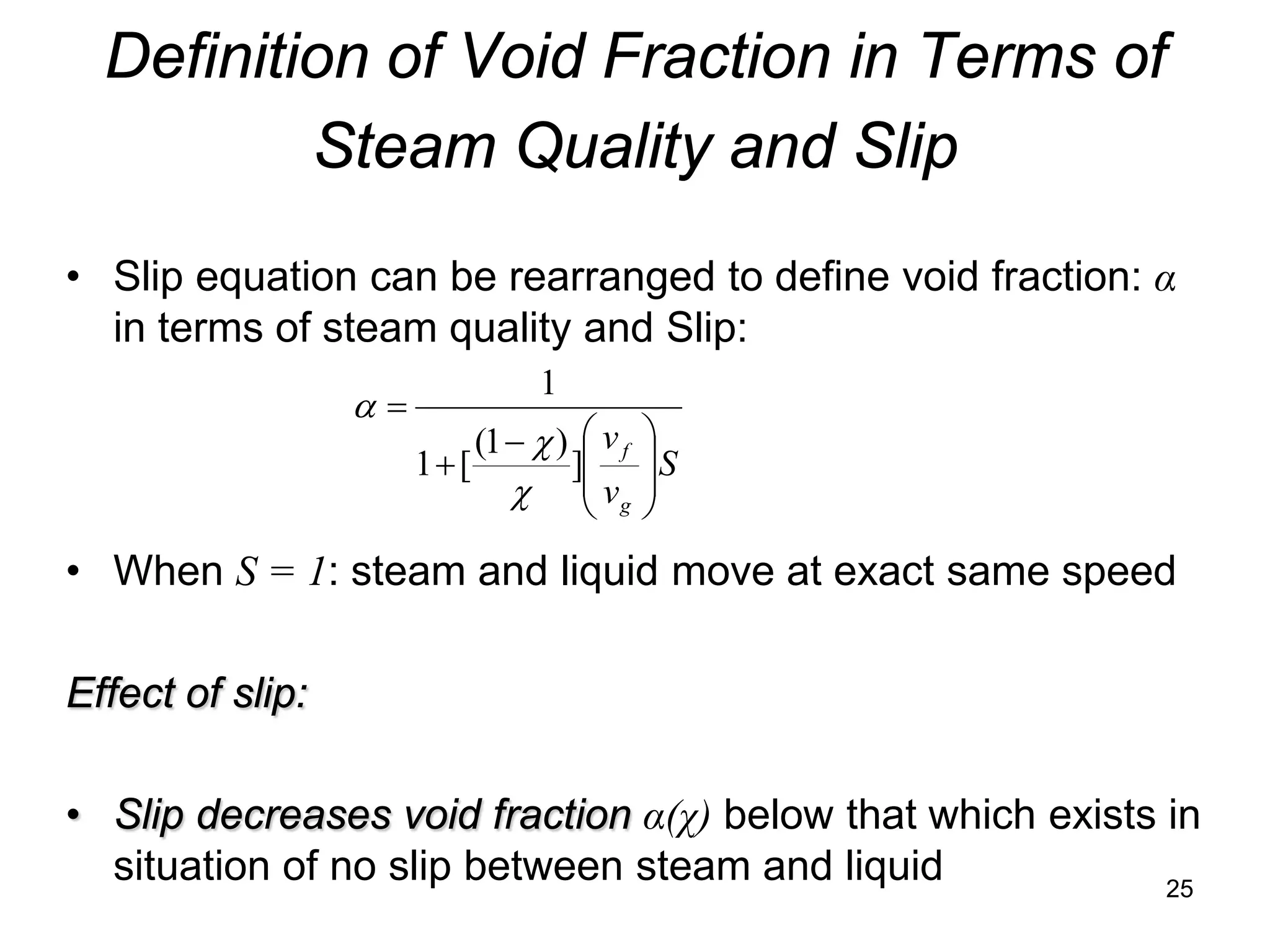 Definition of Void Fraction in Terms of
          Steam Quality and Slip
• Slip equation can be rearranged to define void fraction: α
  in terms of steam quality and Slip:
                                 1
                  α=
                            (1 − χ )  v f   
                       1+ [         ]       S
                               χ  vg
                                             
                                             
• When S = 1: steam and liquid move at exact same speed

Effect of slip:

• Slip decreases void fraction α(χ) below that which exists in
  situation of no slip between steam and liquid             25
 