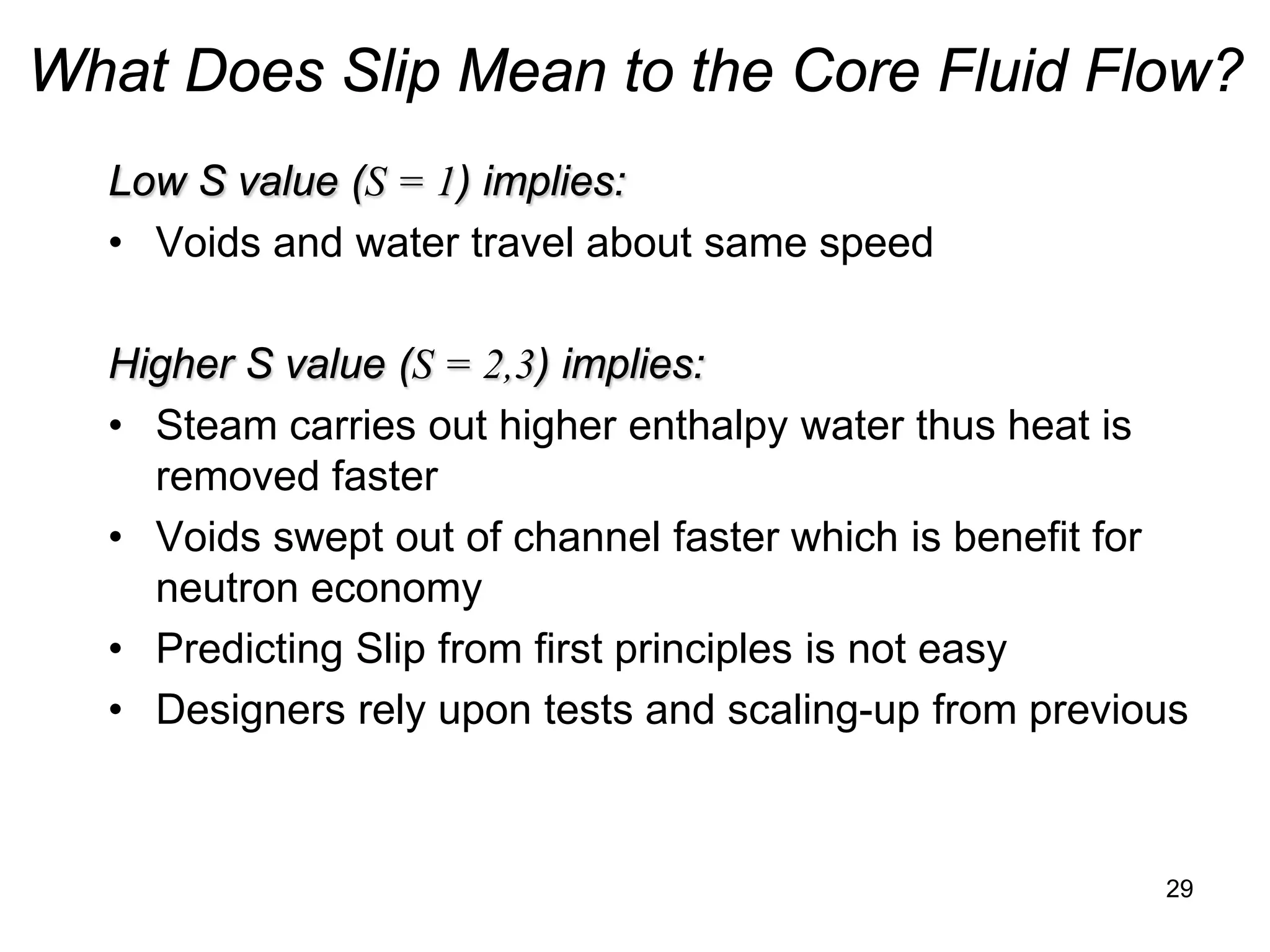 What Does Slip Mean to the Core Fluid Flow?
  Low S value (S = 1) implies:
  • Voids and water travel about same speed

  Higher S value (S = 2,3) implies:
  • Steam carries out higher enthalpy water thus heat is
    removed faster
  • Voids swept out of channel faster which is benefit for
    neutron economy
  • Predicting Slip from first principles is not easy
  • Designers rely upon tests and scaling-up from previous



                                                        29
 