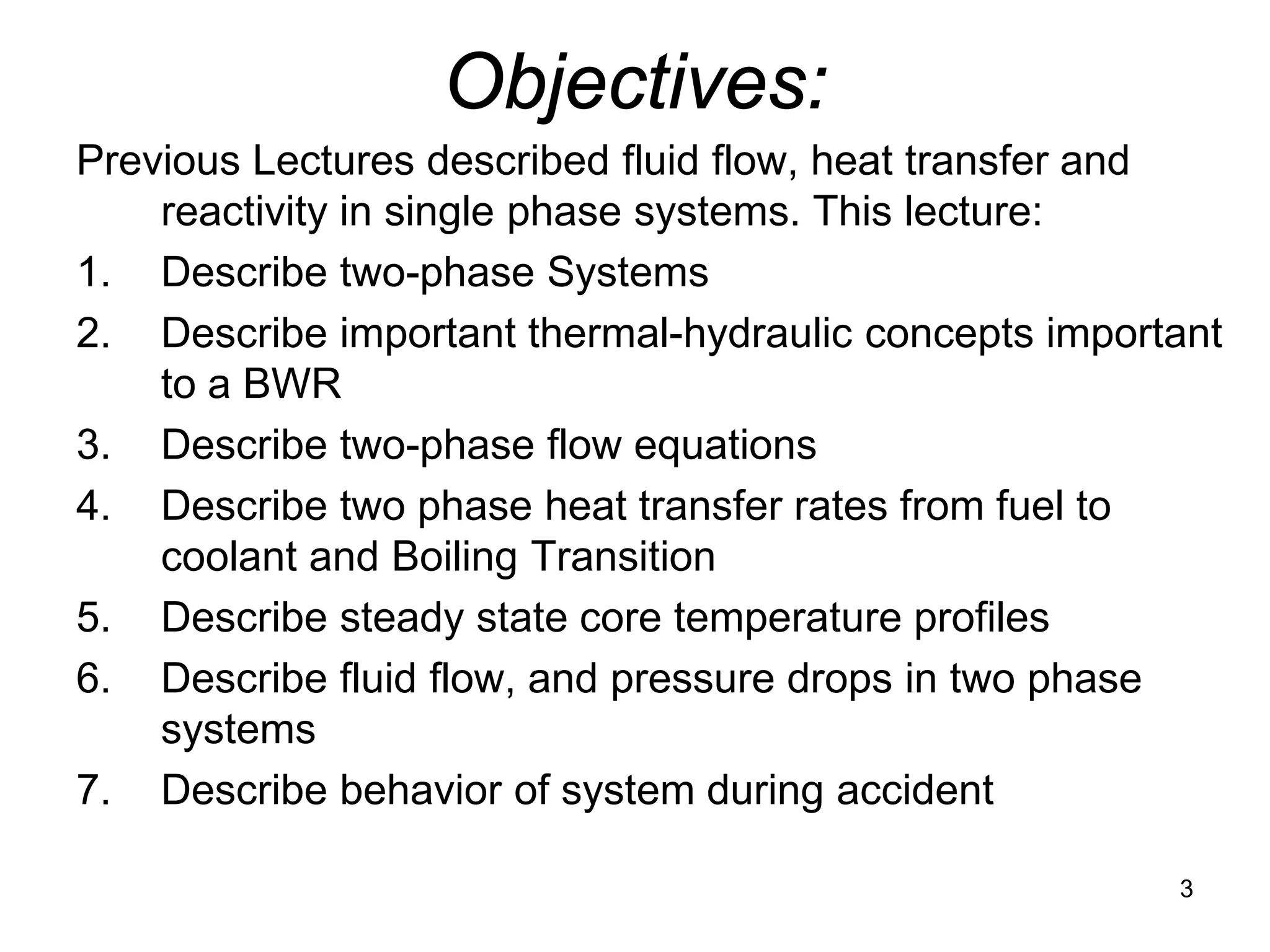 Objectives:
Previous Lectures described fluid flow, heat transfer and
    reactivity in single phase systems. This lecture:
1. Describe two-phase Systems
2. Describe important thermal-hydraulic concepts important
    to a BWR
3. Describe two-phase flow equations
4. Describe two phase heat transfer rates from fuel to
    coolant and Boiling Transition
5. Describe steady state core temperature profiles
6. Describe fluid flow, and pressure drops in two phase
    systems
7. Describe behavior of system during accident

                                                       3
 