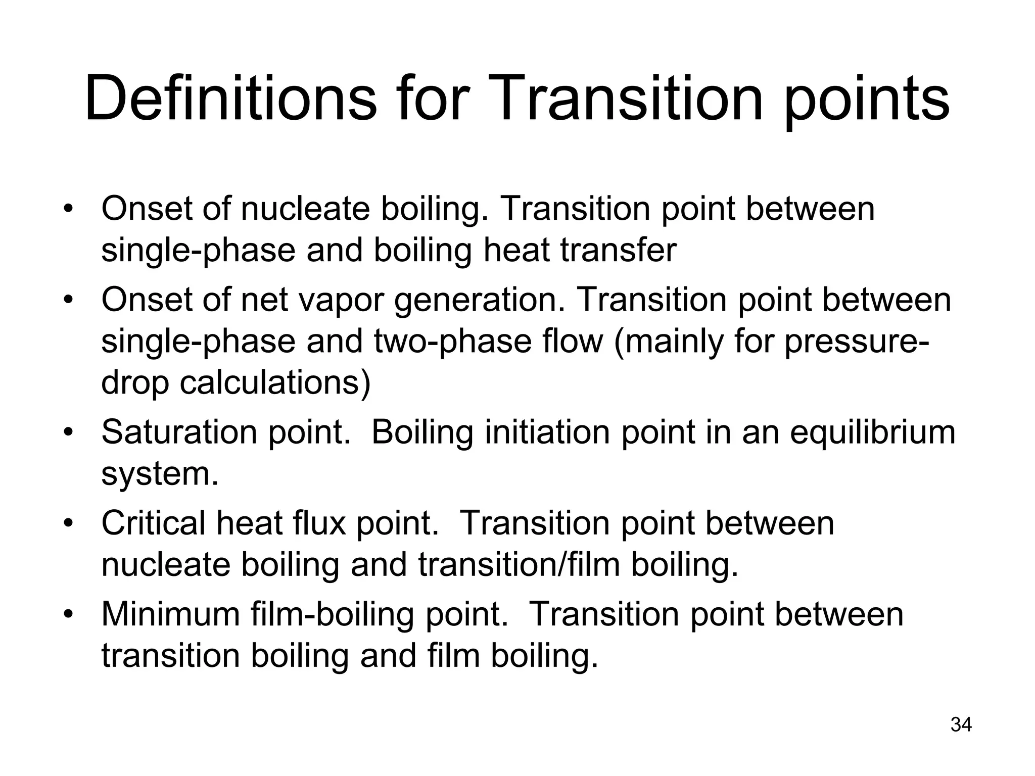 Definitions for Transition points
• Onset of nucleate boiling. Transition point between
  single-phase and boiling heat transfer
• Onset of net vapor generation. Transition point between
  single-phase and two-phase flow (mainly for pressure-
  drop calculations)
• Saturation point. Boiling initiation point in an equilibrium
  system.
• Critical heat flux point. Transition point between
  nucleate boiling and transition/film boiling.
• Minimum film-boiling point. Transition point between
  transition boiling and film boiling.
                                                             34
 