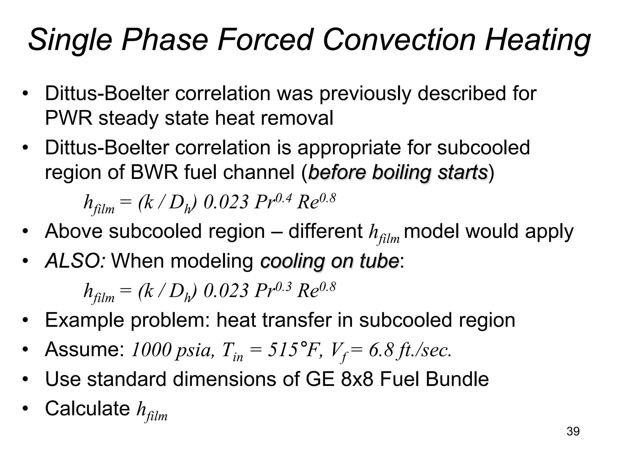 Single Phase Forced Convection Heating
• Dittus-Boelter correlation was previously described for
  PWR steady state heat removal
• Dittus-Boelter correlation is appropriate for subcooled
  region of BWR fuel channel (before boiling starts)
       hfilm = (k / Dh) 0.023 Pr0.4 Re0.8
• Above subcooled region – different hfilm model would apply
• ALSO: When modeling cooling on tube:
       hfilm = (k / Dh) 0.023 Pr0.3 Re0.8
• Example problem: heat transfer in subcooled region
• Assume: 1000 psia, Tin = 515°F, Vf = 6.8 ft./sec.
• Use standard dimensions of GE 8x8 Fuel Bundle
• Calculate hfilm
                                                           39
 