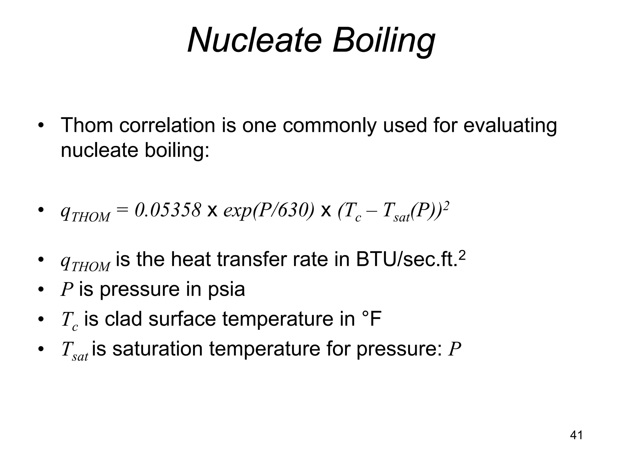 Nucleate Boiling

• Thom correlation is one commonly used for evaluating
  nucleate boiling:

• qTHOM = 0.05358 x exp(P/630) x (Tc – Tsat(P))2

•   qTHOM is the heat transfer rate in BTU/sec.ft.2
•   P is pressure in psia
•   Tc is clad surface temperature in °F
•   Tsat is saturation temperature for pressure: P



                                                         41
 