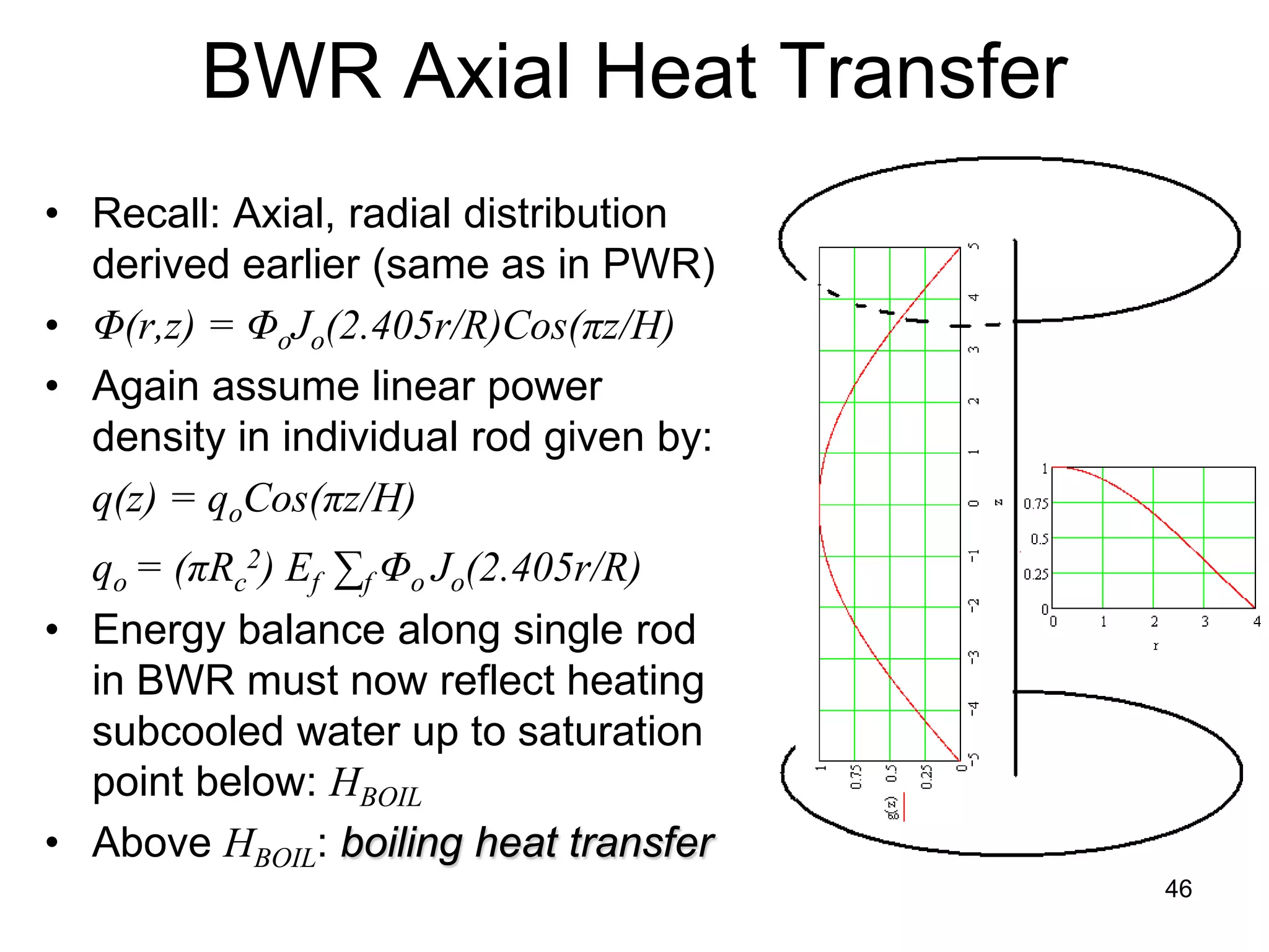 BWR Axial Heat Transfer
• Recall: Axial, radial distribution
  derived earlier (same as in PWR)
• Φ(r,z) = ΦoJo(2.405r/R)Cos(πz/H)
• Again assume linear power
  density in individual rod given by:
  q(z) = qoCos(πz/H)
  qo = (πRc2) Ef ∑f Φo Jo(2.405r/R)
• Energy balance along single rod
  in BWR must now reflect heating
  subcooled water up to saturation
  point below: HBOIL
• Above HBOIL: boiling heat transfer
                                        46
 