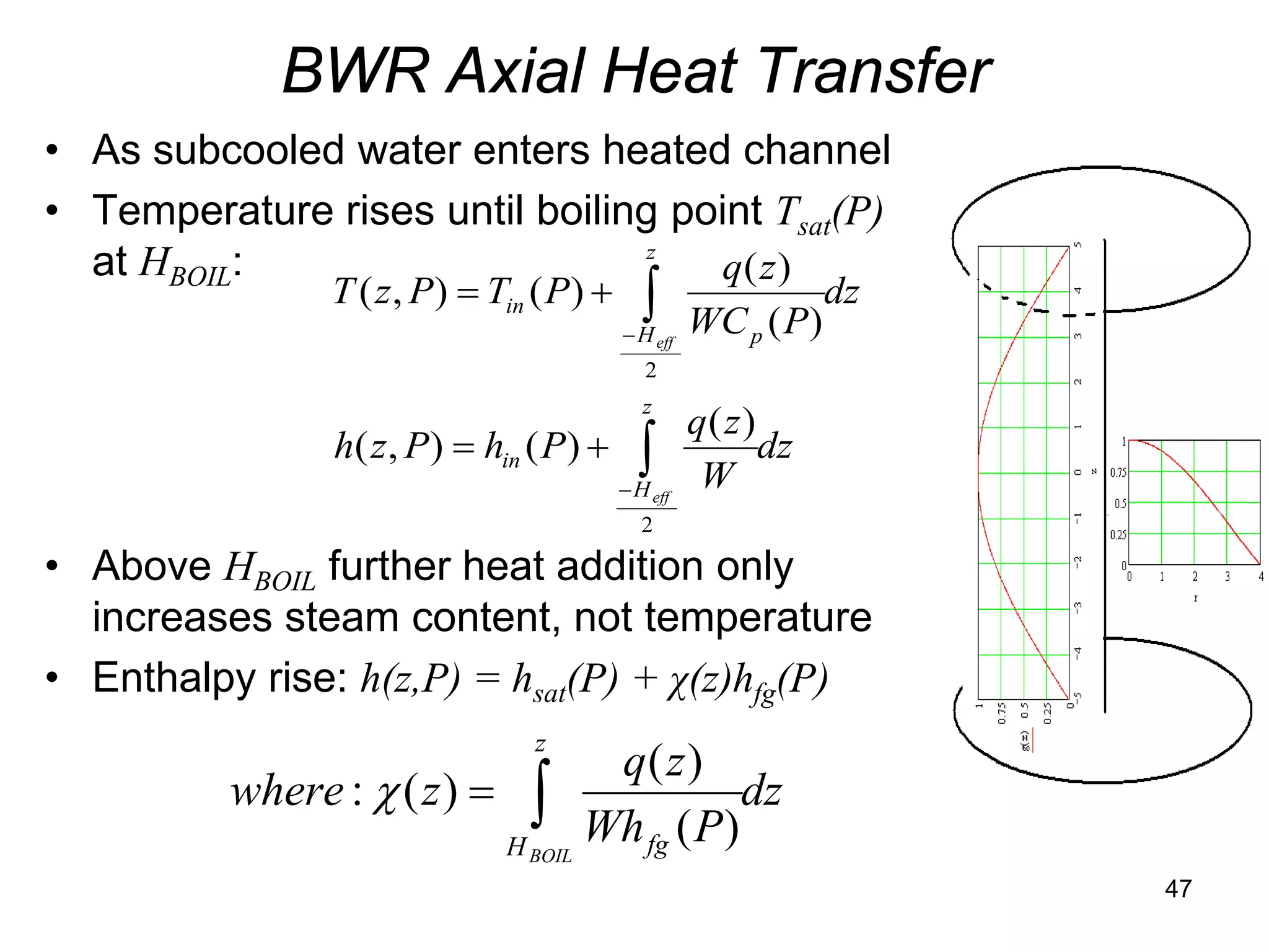 BWR Axial Heat Transfer
• As subcooled water enters heated channel
• Temperature rises until boiling point Tsat(P)
                                 z
  at HBOIL:                         q( z )
                T ( z , P ) = Tin ( P ) +      ∫
                                            − H eff   WC p ( P )
                                                                   dz
                                               2
                                               z
                                                      q( z )
                h( z , P ) = hin ( P ) +      ∫
                                            − H eff    W
                                                             dz
                                               2

• Above HBOIL further heat addition only
  increases steam content, not temperature
• Enthalpy rise: h(z,P) = hsat(P) + χ(z)hfg(P)
                                  z
                                   q( z )
          where : χ ( z ) = ∫                dz
                           H BOIL
                                  Wh fg ( P)
                                                                        47
 