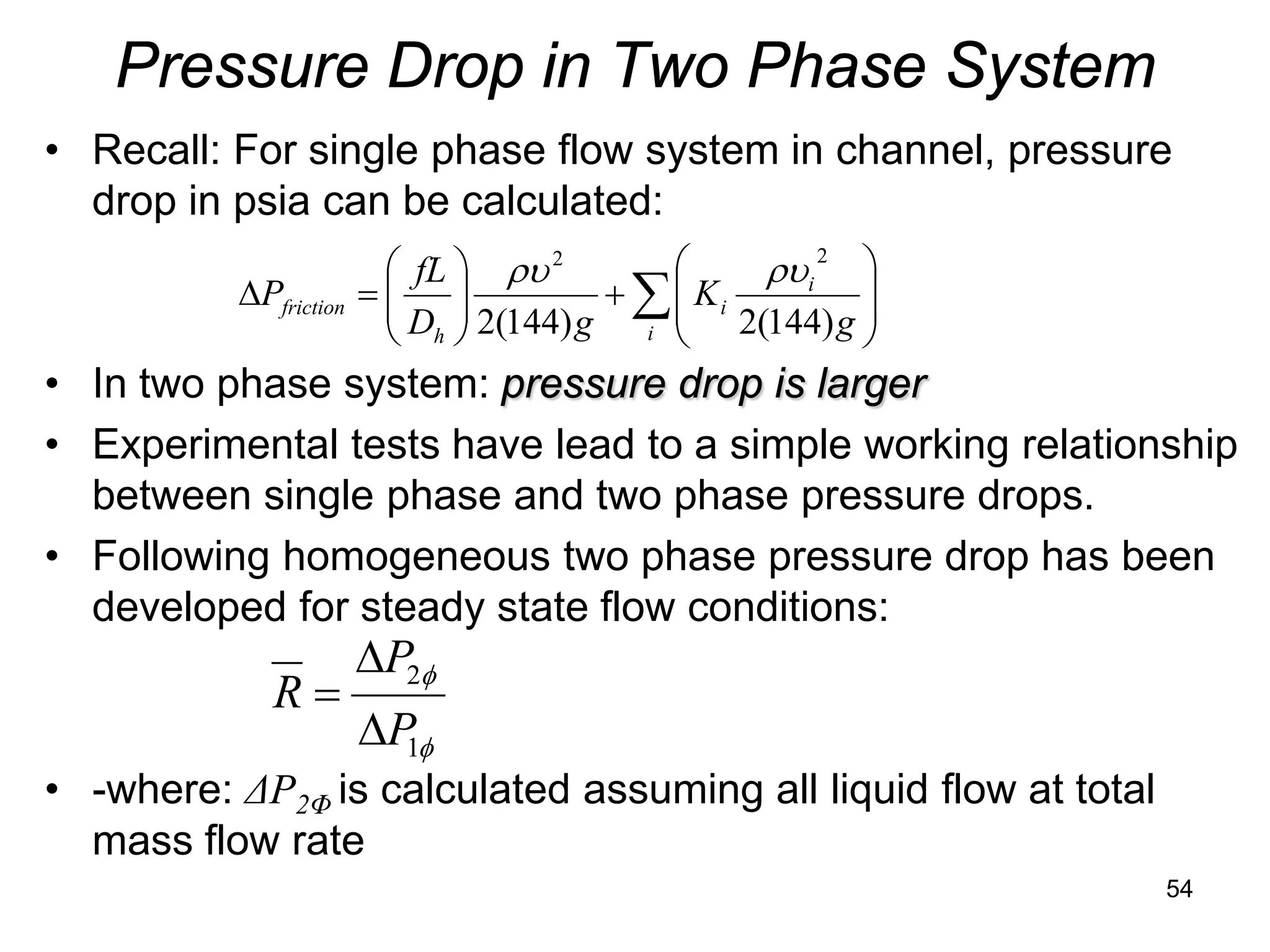 Pressure Drop in Two Phase System
• Recall: For single phase flow system in channel, pressure
  drop in psia can be calculated:
                         fL  ρυ 2               ρυi 2 
                         D  2(144) g + ∑  K i 2(144) g 
          ∆Pfriction   =                                
                             
                         h             i               
• In two phase system: pressure drop is larger
• Experimental tests have lead to a simple working relationship
  between single phase and two phase pressure drops.
• Following homogeneous two phase pressure drop has been
  developed for steady state flow conditions:
                       ∆P2φ
             R=
                       ∆P φ
                         1
• -where: ΔP2Φ is calculated assuming all liquid flow at total
  mass flow rate
                                                                 54
 